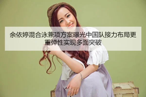 余依婷混合泳兼项方案曝光中国队接力布局更重弹性实现多面突破