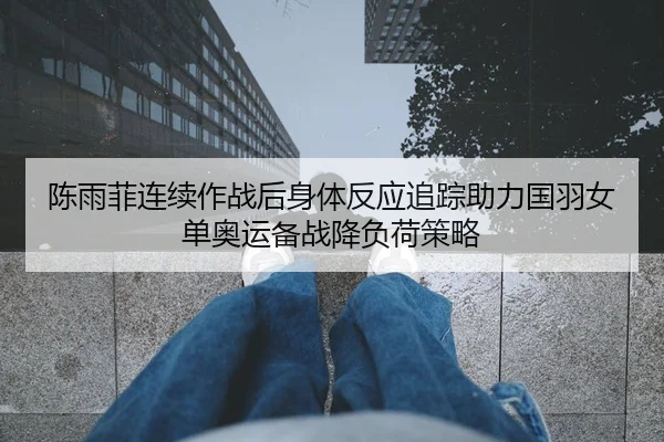 陈雨菲连续作战后身体反应追踪助力国羽女单奥运备战降负荷策略