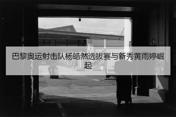 巴黎奥运射击队杨皓然选拔赛与新秀黄雨婷崛起