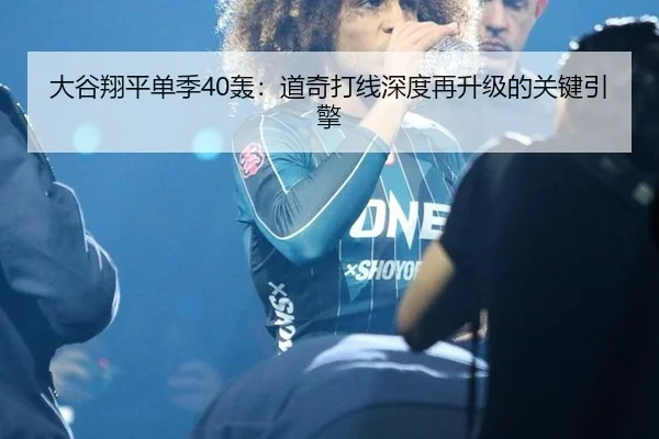 大谷翔平单季40轰：道奇打线深度再升级的关键引擎