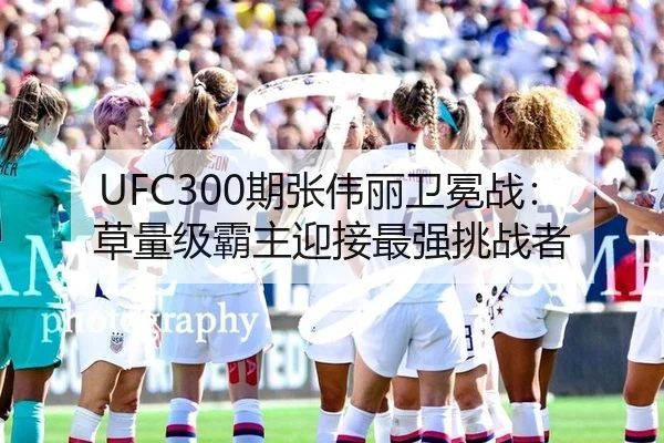 UFC300期张伟丽卫冕战：草量级霸主迎接最强挑战者