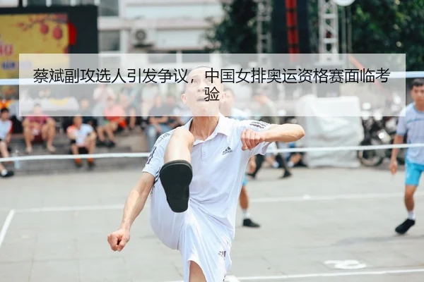 蔡斌副攻选人引发争议，中国女排奥运资格赛面临考验