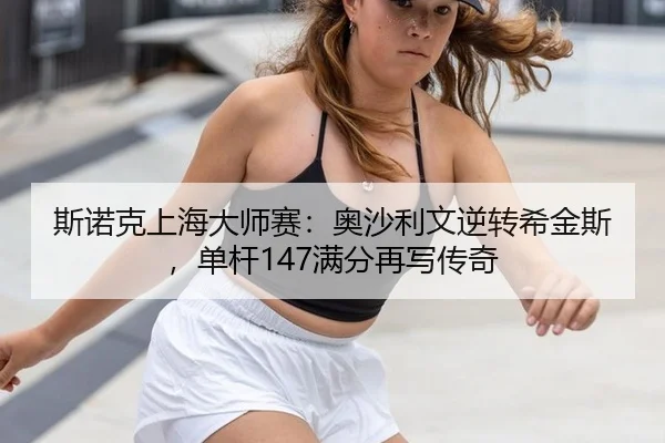 斯诺克上海大师赛：奥沙利文逆转希金斯，单杆147满分再写传奇