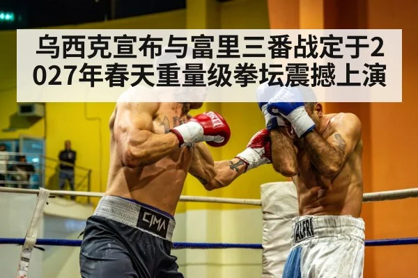 乌西克宣布与富里三番战定于2027年春天重量级拳坛震撼上演