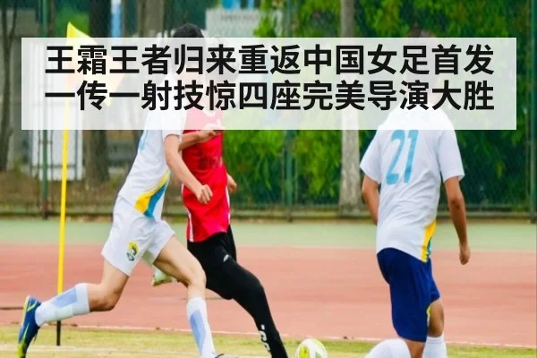 王霜王者归来重返中国女足首发 一传一射技惊四座完美导演大胜